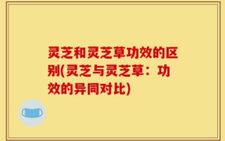 灵芝和灵芝草功效的区别(灵芝与灵芝草：功效的异同对比)
