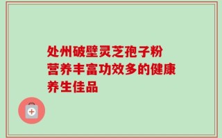 处州破壁灵芝孢子粉 营养丰富功效多的健康养生佳品