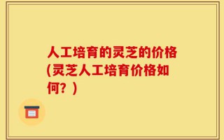 人工培育的灵芝的价格(灵芝人工培育价格如何？)