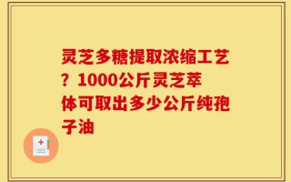 灵芝多糖提取浓缩工艺？1000公斤灵芝萃体可取出多少公斤纯孢子油