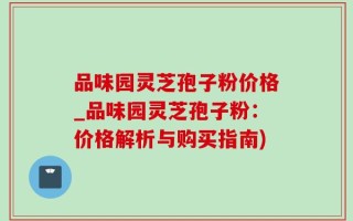 品味园灵芝孢子粉价格_品味园灵芝孢子粉：价格解析与购买指南)
