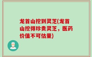 龙首山挖到灵芝(龙首山挖得珍贵灵芝，医药价值不可估量)