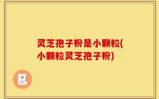 灵芝孢子粉是小颗粒(小颗粒灵芝孢子粉)