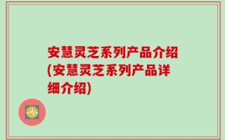 安慧灵芝系列产品介绍(安慧灵芝系列产品详细介绍)
