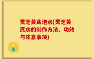 灵芝黄芪泡水(灵芝黄芪水的制作方法、功效与注意事项)