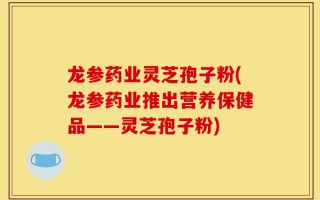 龙参药业灵芝孢子粉(龙参药业推出营养保健品——灵芝孢子粉)