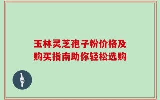 玉林灵芝孢子粉价格及购买指南助你轻松选购