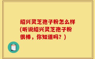 绍兴灵芝孢子粉怎么样(听说绍兴灵芝孢子粉很棒，你知道吗？)
