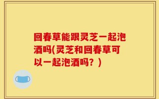 回春草能跟灵芝一起泡酒吗(灵芝和回春草可以一起泡酒吗？)