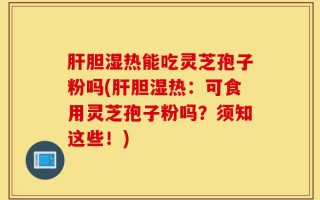 肝胆湿热能吃灵芝孢子粉吗(肝胆湿热：可食用灵芝孢子粉吗？须知这些！)
