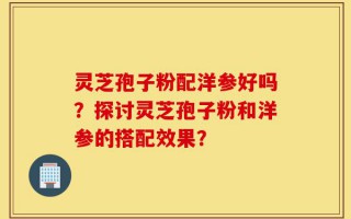 灵芝孢子粉配洋参好吗？探讨灵芝孢子粉和洋参的搭配效果？