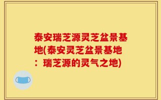 泰安瑞芝源灵芝盆景基地(泰安灵芝盆景基地：瑞芝源的灵气之地)