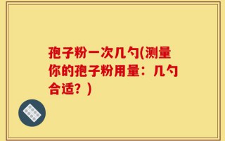 孢子粉一次几勺(测量你的孢子粉用量：几勺合适？)