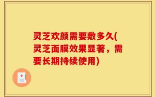 灵芝欢颜需要敷多久(灵芝面膜效果显著，需要长期持续使用)