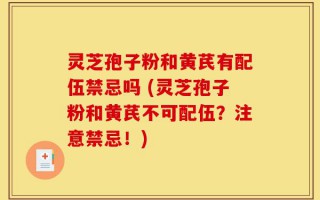 灵芝孢子粉和黄芪有配伍禁忌吗 (灵芝孢子粉和黄芪不可配伍？注意禁忌！)