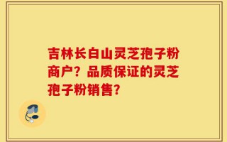 吉林长白山灵芝孢子粉商户？品质保证的灵芝孢子粉销售？