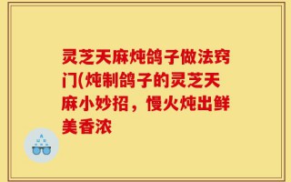 灵芝天麻炖鸽子做法窍门(炖制鸽子的灵芝天麻小妙招，慢火炖出鲜美香浓