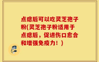 点痣后可以吃灵芝孢子粉(灵芝孢子粉适用于点痣后，促进伤口愈合和增强免疫力！)