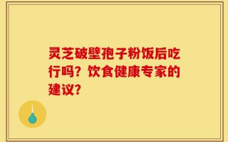 灵芝破壁孢子粉饭后吃行吗？饮食健康专家的建议？