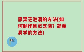 黑灵芝泡酒的方法(如何制作黑灵芝酒？简单易学的方法)