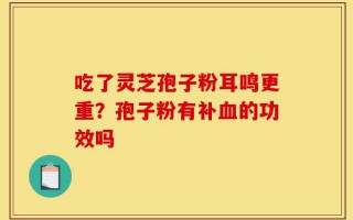 吃了灵芝孢子粉耳鸣更重？孢子粉有补血的功效吗