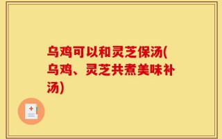 乌鸡可以和灵芝保汤(乌鸡、灵芝共煮美味补汤)