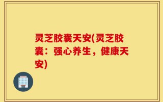 灵芝胶囊天安(灵芝胶囊：强心养生，健康天安)