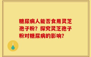 糖尿病人能否食用灵芝孢子粉？探究灵芝孢子粉对糖尿病的影响？