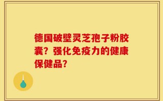 德国破壁灵芝孢子粉胶囊？强化免疫力的健康保健品？