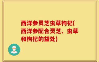 西洋参灵芝虫草枸杞(西洋参配合灵芝、虫草和枸杞的益处)