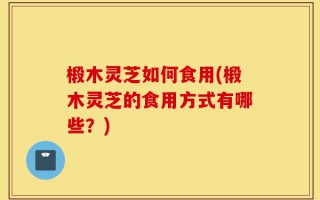 椴木灵芝如何食用(椴木灵芝的食用方式有哪些？)