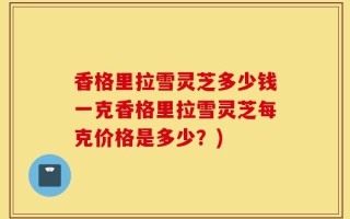 香格里拉雪灵芝多少钱一克香格里拉雪灵芝每克价格是多少？)