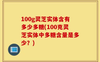 100g灵芝实体含有多少多糖(100克灵芝实体中多糖含量是多少？)
