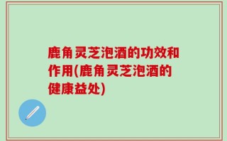 鹿角灵芝泡酒的功效和作用(鹿角灵芝泡酒的健康益处)