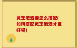 灵芝泡酒要怎么搭配(如何搭配灵芝泡酒才更好喝)