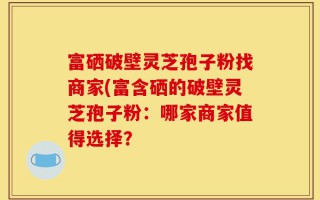 富硒破壁灵芝孢子粉找商家(富含硒的破壁灵芝孢子粉：哪家商家值得选择？