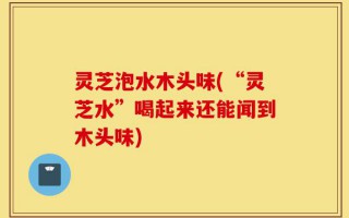 灵芝泡水木头味(“灵芝水”喝起来还能闻到木头味)
