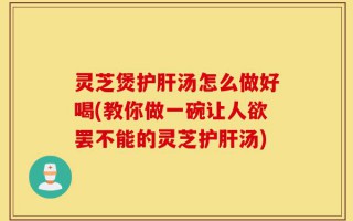灵芝煲护肝汤怎么做好喝(教你做一碗让人欲罢不能的灵芝护肝汤)