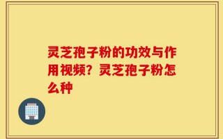 灵芝孢子粉的功效与作用视频？灵芝孢子粉怎么种