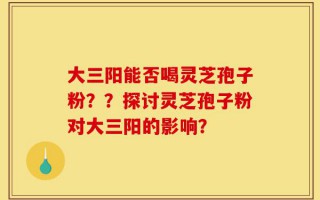 大三阳能否喝灵芝孢子粉？？探讨灵芝孢子粉对大三阳的影响？