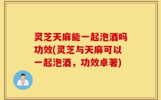 灵芝天麻能一起泡酒吗功效(灵芝与天麻可以一起泡酒，功效卓著)
