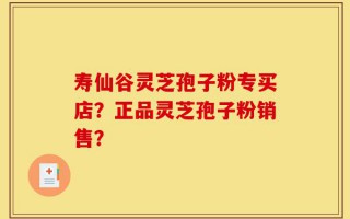 寿仙谷灵芝孢子粉专买店？正品灵芝孢子粉销售？