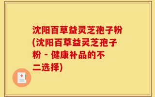 沈阳百草益灵芝孢子粉(沈阳百草益灵芝孢子粉 - 健康补品的不二选择)