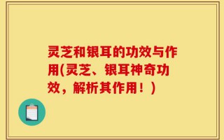 灵芝和银耳的功效与作用(灵芝、银耳神奇功效，解析其作用！)