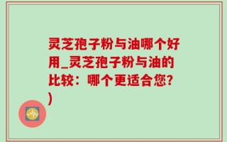 灵芝孢子粉与油哪个好用_灵芝孢子粉与油的比较：哪个更适合您？)