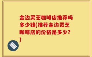 金边灵芝咖啡店推荐吗多少钱(推荐金边灵芝咖啡店的价格是多少？)