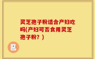 灵芝孢子粉适合产妇吃吗(产妇可否食用灵芝孢子粉？)