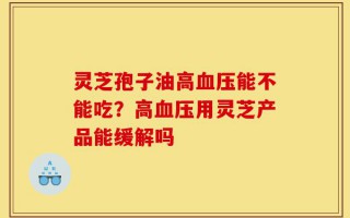 灵芝孢子油高血压能不能吃？高血压用灵芝产品能缓解吗