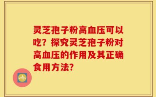 灵芝孢子粉高血压可以吃？探究灵芝孢子粉对高血压的作用及其正确食用方法？