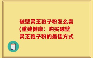 破壁灵芝孢子粉怎么卖(重建健康：购买破壁灵芝孢子粉的最佳方式